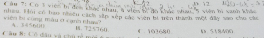 D. 12.
Câu 7: Có 3 viên bị đen khác nhau, 4 viên bị đó khác nhau, 5 viên bí xanh khác
nhau. Hỏi có bao nhiêu cách sắp xếp các viên bi trên thành một dãy sao cho các
viên bi cùng màu ở cạnh nhau?
A. 345600. B. 725760. C. 103680. D. 518400.
Câu 8: Cô đầu và chủ rề mời