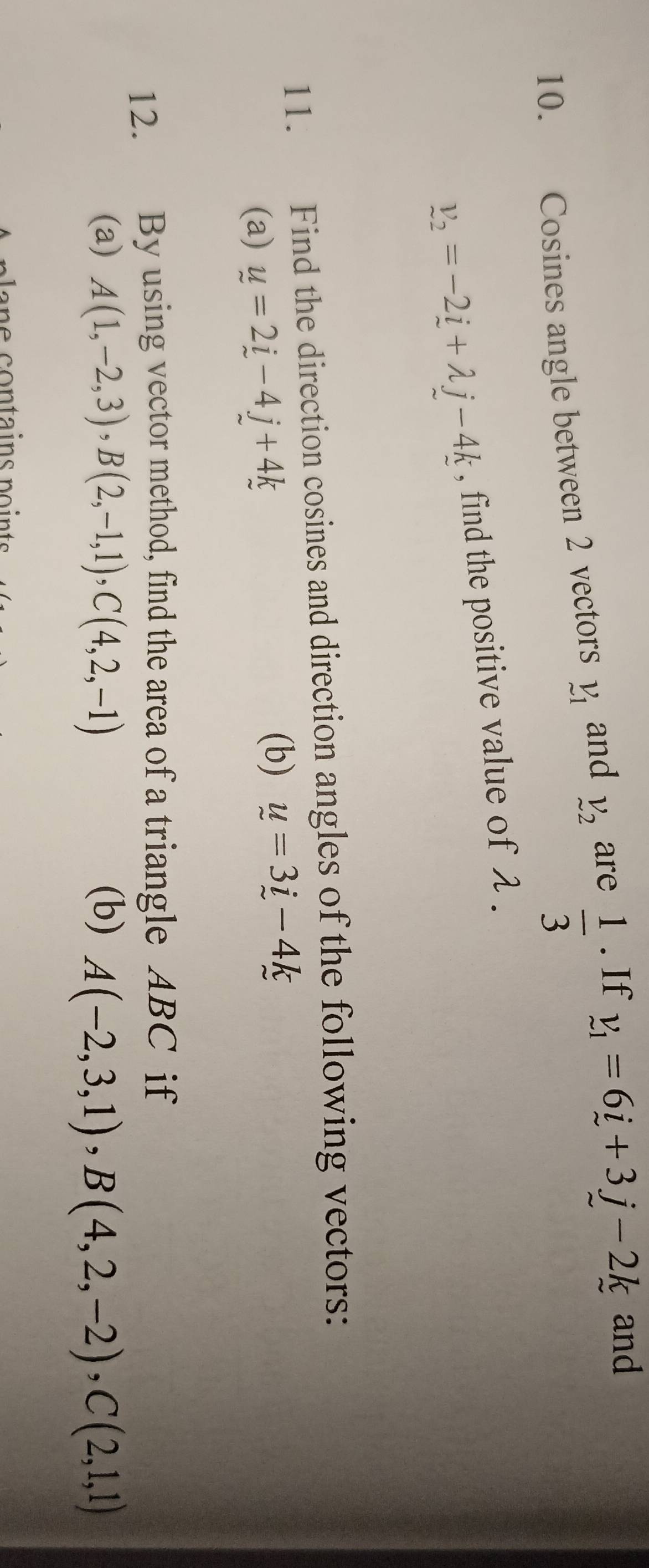  1/3 
10. Cosines angle between 2 vectors _1^(v and V_2) are . If v_1=6i+3j-2k and
v_2=-2_ i+lambda j-4k , find the positive value of λ. 
11. Find the direction cosines and direction angles of the following vectors: 
(a) u=2i-4j+4k
(b) u=3i-4k
12. By using vector method, find the area of a triangle ABC if 
(a) A(1,-2,3), B(2,-1,1), C(4,2,-1) (b) A(-2,3,1), B(4,2,-2), C(2,1,1)
e c ontains p o in ts