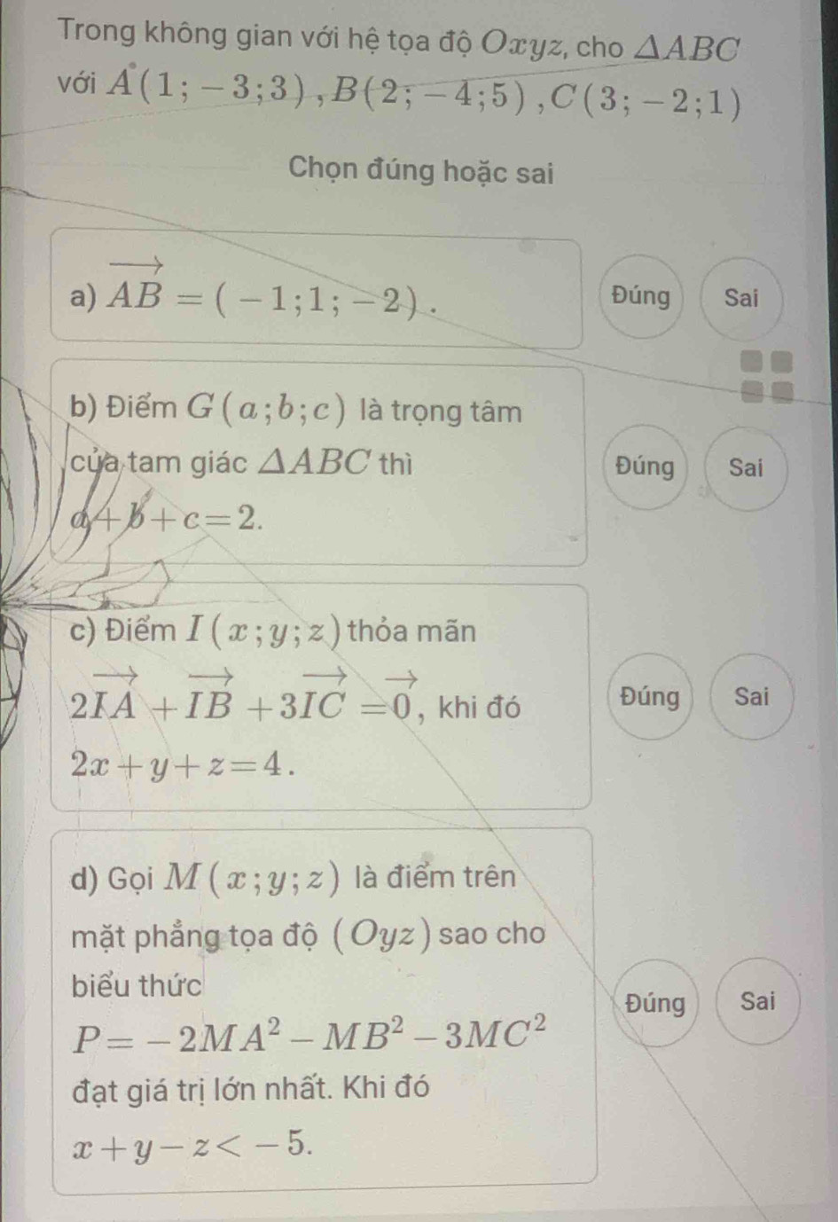 Trong không gian với hệ tọa độ Oxyz, cho △ ABC
với A(1;-3;3), B(2;-4;5), C(3;-2;1)
Chọn đúng hoặc sai
a) vector AB=(-1;1;-2). Đúng Sai
b) Điểm G(a;b;c) là trọng tâm
của tam giác △ ABC thì Đúng Sai
a+b+c=2. 
c) Điểm I(x;y;z) thỏa mãn
2vector IA+vector IB+3vector IC=vector 0 , khi đó
Đúng Sai
2x+y+z=4. 
d) Gọi M(x;y;z) là điểm trên
mặt phẳng tọa độ (Oyz) sao cho
biểu thức
Đúng Sai
P=-2MA^2-MB^2-3MC^2
đạt giá trị lớn nhất. Khi đó
x+y-z .