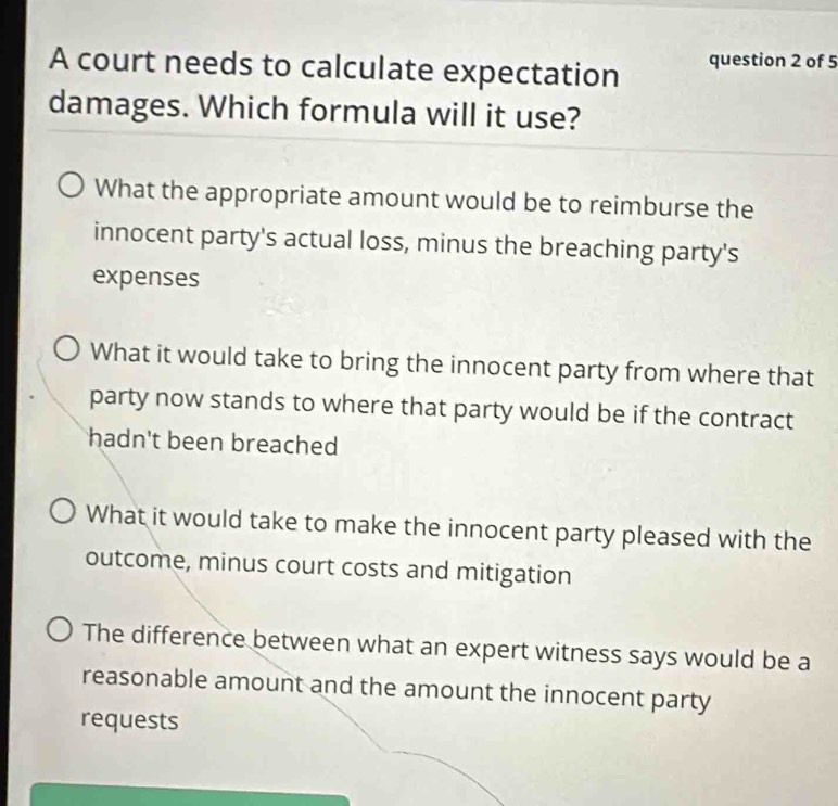 A court needs to calculate expectation question 2 of 5
damages. Which formula will it use?
What the appropriate amount would be to reimburse the
innocent party's actual loss, minus the breaching party's
expenses
What it would take to bring the innocent party from where that
party now stands to where that party would be if the contract
hadn't been breached
What it would take to make the innocent party pleased with the
outcome, minus court costs and mitigation
The difference between what an expert witness says would be a
reasonable amount and the amount the innocent party
requests