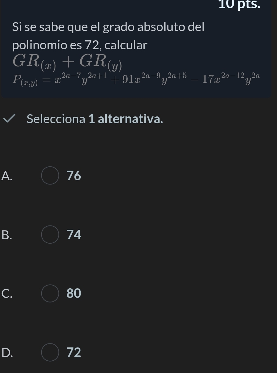 pts.
Si se sabe que el grado absoluto del
polinomio es 72, calcular
GR_(x)+GR_(y)
P_(x,y)=x^(2a-7)y^(2a+1)+91x^(2a-9)y^(2a+5)-17x^(2a-12)y^(2a)
Selecciona 1 alternativa.
A.
76
B.
74
C.
80
D.
72