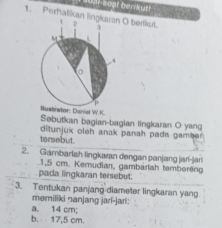 soal-soạl berikut! 
1. Perhatikan lin O berikut. 
ator: Daniel W.K. 
Sebutkan bagian-bagian lingkaran O yang 
ditunjuk oleh anak panah pada gambar . 
tersebut. 
2. Gambarlah lingkaran dengan panjang jari-jari
1,5 cm. Kemudian, gambärlah temberöng 
pada lingkaran tersebut. 
3. Tentukan panjang diameter lingkaran yang 
memiliki panjang jari-jari: 
a. 14 cm; 
b. 17,5 cm.