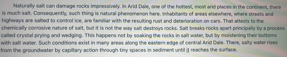 Naturally salt can damage rocks impressively. In Arid Dale, one of the hottest, most arid places in the continent, there 
is much salt. Consequently, such thing is natural phenomenon here. Inhabitants of areas elsewhere, where streets and 
highways are salted to control ice, are familiar with the resulting rust and deterioration on cars. That attests to the 
chemically corrosive nature of salt, but it is not the way salt destroys rocks. Salt breaks rocks apart principally by a process 
called crystal prying and wedging. This happens not by soaking the rocks in salt water, but by moistening their bottoms 
with salt water. Such conditions exist in many areas along the eastern edge of central Arid Dale. There, salty water rises 
from the groundwater by capillary action through tiny spaces in sediment until it reaches the surface.