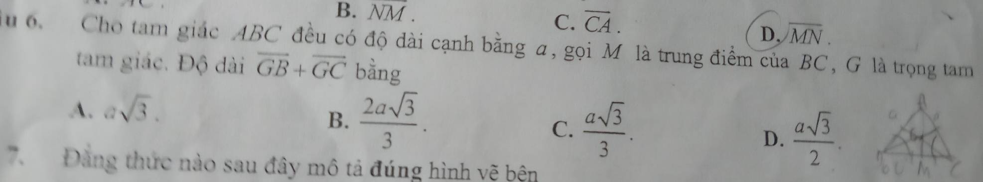 B. NM.
C. overline CA.
D, encloselongdiv MN. 
o Cho tam giác ABC đều có độ dài cạnh bằng a, gọi M là trung điểm của BC, G là trọng tam
tam giác. Độ dài overline GB+overline GC bằng
A. asqrt(3).
B.  2asqrt(3)/3 .
C.  asqrt(3)/3 .
D.  asqrt(3)/2 . 
Đảng thức nào sau đây mô tả đúng hình vẽ bên