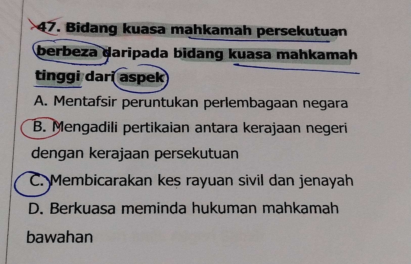 Bidang kuasa mahkamah persekutuan
berbeza daripada bidang kuasa mahkamah
tinggi dari aspek
A. Mentafsir peruntukan perlembagaan negara
B. Mengadili pertikaian antara kerajaan negeri
dengan kerajaan persekutuan
C. Membicarakan kes rayuan sivil dan jenayah
D. Berkuasa meminda hukuman mahkamah
bawahan