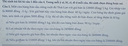 Thí sinh trả lời từ câu 1 đến câu 4. Trong mỗi ý a), b), c), d) ở mỗi câu, thí sinh chọn đúng hoặc sai.
Câu 1. Một cửa hàng bán sầu riêng ruột đỏ Thái Lan với giá bán là 120000 đồng/ 1 kg. Giá nhập vào
là 80000 đồng / 1 kg : Với giá bán này cửa hàng bán được 60 kg /ngày. Cửa hàng dự định giám giá
bán, ước tính cứ giám 5000 đồng / 1 kg thì số sầu riêng ruột đó bán được sẽ tăng thêm là 10 kg.
a) Nếu giá bán là 100000 đồng/ 1 kg, khi đó của hàng bán được 90 kg / 1ugày.
b) Lợi nhuận tối đa theo ngày của của hàng là 2450000 đồng.
c) Nếu giữ nguyên giá ban đầu, lợi nhuận theo ngày của của hàng là 2400000 đồng.
d) Nếu giá|bán là 110000 đồng/ 1 kg, khi đó lợi nhuận theo ngày của của hàng là 2300000 đồng.