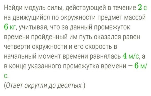 Найди модуль силы, действующей в течение 2 с 
на движущийся по окружности πредмет массой
6кг, учитывая, что за данный πромежуток 
времени пройденный им путь оказался равен 
четверти окружкности и его скорость в 
начальный момент времени равнялась 4 м/с, а 
в конце указанного лромежутка времени ー 6 м/ 
C. 
(Ответ округли до десятыιх.)