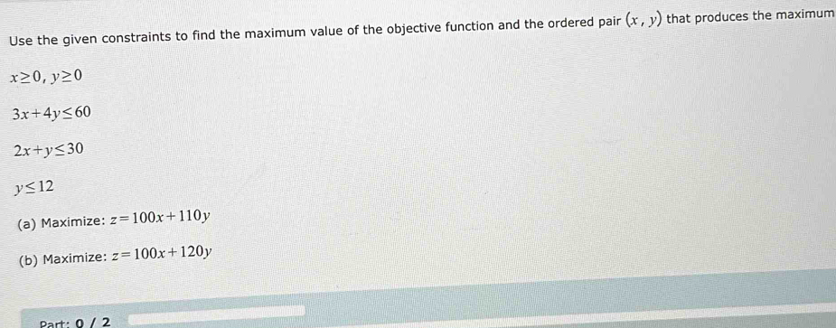 Use the given constraints to find the maximum value of the objective function and the ordered pair (x,y) that produces the maximum
x≥ 0, y≥ 0
3x+4y≤ 60
2x+y≤ 30
y≤ 12
(a) Maximize: z=100x+110y
(b) Maximize: z=100x+120y
Part: 0 / 2