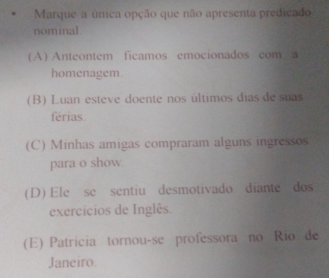 Marque a única opção que não apresenta predicado
nominal.
(A) Anteontem ficamos emocionados com a
homenagem.
(B) Luan esteve doente nos últimos dias de suas
férias
(C) Minhas amigas compraram alguns ingressos
para o show.
(D) Ele se sentiu desmotivado diante dos
exercícios de Inglês.
(E) Patrícia tornou-se professora no Rio de
Janeiro