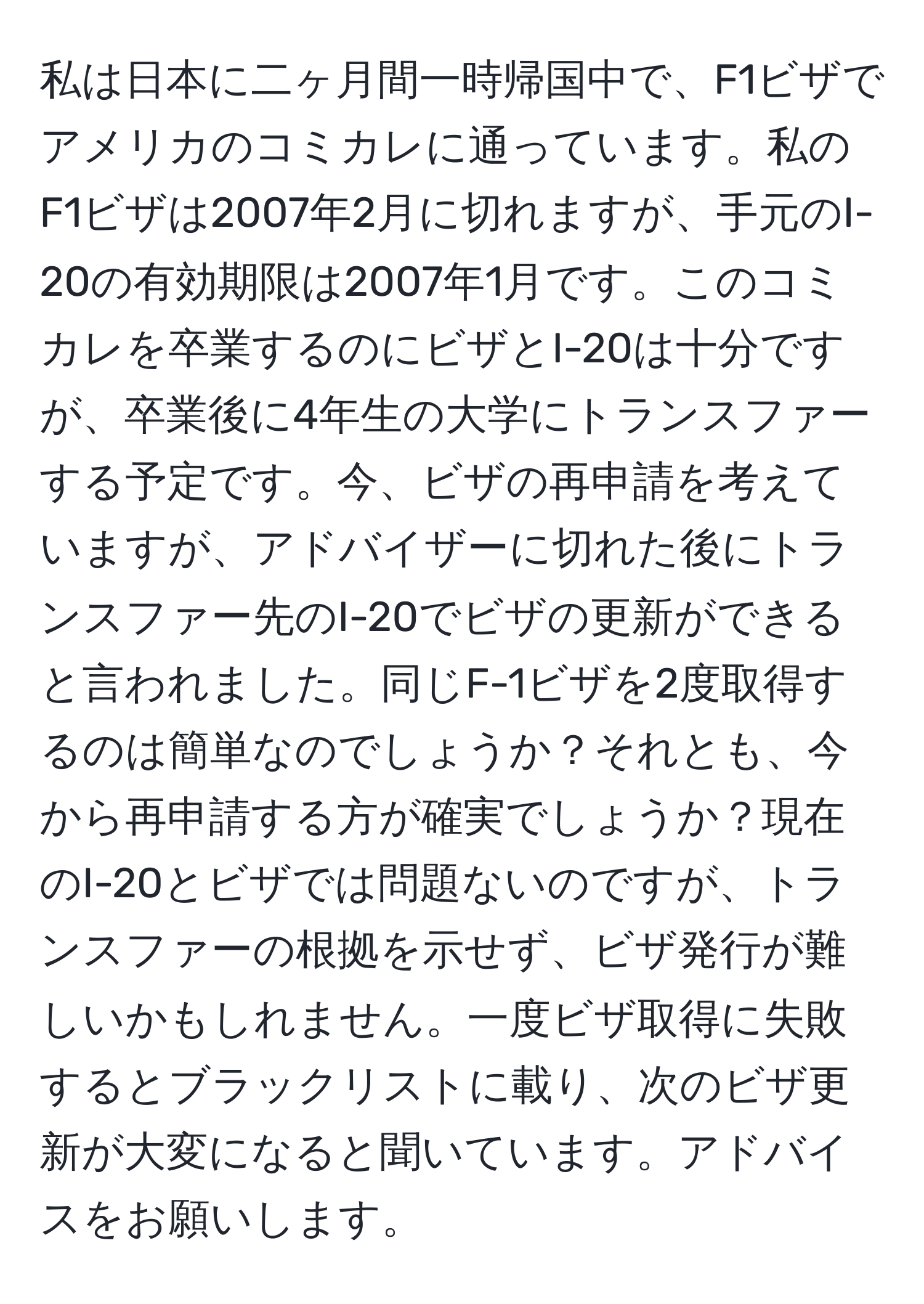 私は日本に二ヶ月間一時帰国中で、F1ビザでアメリカのコミカレに通っています。私のF1ビザは2007年2月に切れますが、手元のI-20の有効期限は2007年1月です。このコミカレを卒業するのにビザとI-20は十分ですが、卒業後に4年生の大学にトランスファーする予定です。今、ビザの再申請を考えていますが、アドバイザーに切れた後にトランスファー先のI-20でビザの更新ができると言われました。同じF-1ビザを2度取得するのは簡単なのでしょうか？それとも、今から再申請する方が確実でしょうか？現在のI-20とビザでは問題ないのですが、トランスファーの根拠を示せず、ビザ発行が難しいかもしれません。一度ビザ取得に失敗するとブラックリストに載り、次のビザ更新が大変になると聞いています。アドバイスをお願いします。