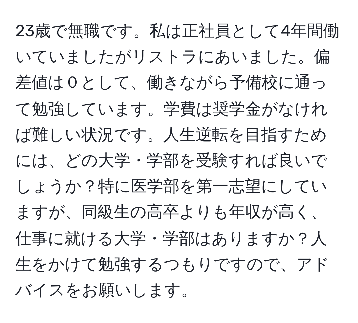 23歳で無職です。私は正社員として4年間働いていましたがリストラにあいました。偏差値は０として、働きながら予備校に通って勉強しています。学費は奨学金がなければ難しい状況です。人生逆転を目指すためには、どの大学・学部を受験すれば良いでしょうか？特に医学部を第一志望にしていますが、同級生の高卒よりも年収が高く、仕事に就ける大学・学部はありますか？人生をかけて勉強するつもりですので、アドバイスをお願いします。