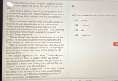 Friday morning, Sergio flung his backpack over his
er and sighed. "It's just for two nights," he told his 10
father. "Mjo, we're a mariachi band. If you abandon us, we'll
only have one guitar," Mr. Rosales said with a frown and a
puppy gleam in his eye that made him look like a heartbroken Which word best describes Sergio's character?
Sergio had never seen his father cry, but he wondered A. greedy
if maybe he was about to witness that phenomenon.
Telling him about working at a shoe store over the B. confused
weekend with a friend was not going well. "Dad, I'm going
family," Sergio explained. to make more money than I would performing with the C. idle D. honorable
"But we always play together! And then we all splirt the
profits!" Mr. Rosales exclaimed. Now he looked like the
Paricutín volcano about to erupt in a Mexican comfeld
"Dad, it's going to be OK," Sergio said. "Ana knows the
R
guitar parts to all the songs just as well as I do. If she just
sound just fine." plays her guitar louder than usual, I think the family will
Mr. Rosales sighed and said calmly, "I can't make you
perform with us." Then he added, "When you started
spending so much time with Jeremy, I thought maybe you
just needed a friend. Now I'm beginning to think that you
just don't want us in your life anrymore."
"Dad, I love you all," Sergio said. "I'm not trying to leave
the family. "'ll just be away for four hours tonight and six
hours tomorrow night. The more I earn now, the less I'll
need to ear later. / Comprendes. Papi?'