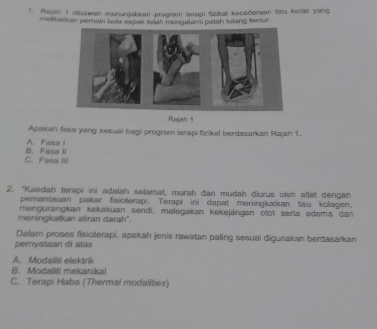 Rajah 1 dibawah menunjukkan program terapi fizikal kecederaan tisu keras yang
melibatkan pemain bola sepak telah mengalami patah tulang femur.
Rajah 1
Apakah fasa yang sesuai bagi program terapi fizikal berdasarkan Rajah 1.
A. Fasa I
B. Fasa II
C. Fasa III
2. “Kaedah terapi ini adalah selamat, murah dan mudah diurus oleh atlet dengan
pemantauan pakar fisioterapi. Terapi ini dapat meningkatkan tisu kolagen,
mengurangkan kekakuan sendi, melegakan kekejängan otot serta edema dan
meningkatkan aliran darah".
Dalam proses fisioterapi, apakah jenis rawatan paling sesuai digunakan berdasarkan
pemyataan di atas
A. Modaliti elektrik
B. Modaliti mekanikal
C. Terapi Haba (Thermal modalities)