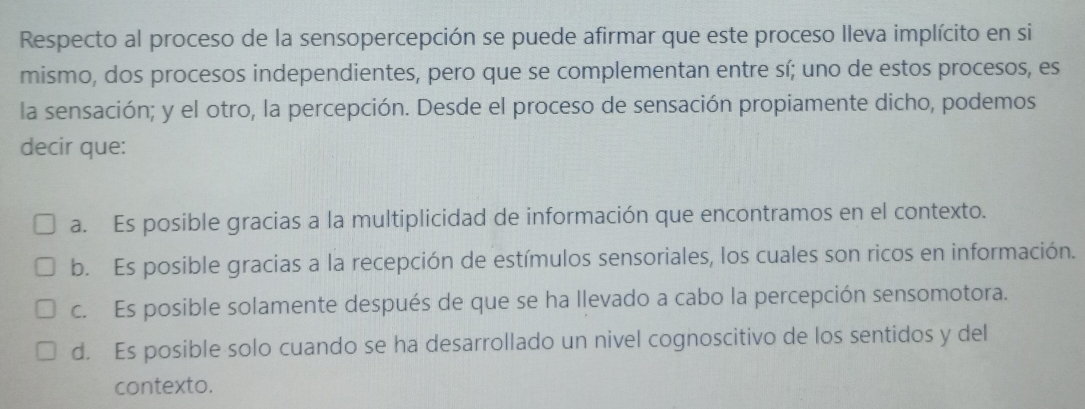 Respecto al proceso de la sensopercepción se puede afirmar que este proceso lleva implícito en si
mismo, dos procesos independientes, pero que se complementan entre sí; uno de estos procesos, es
la sensación; y el otro, la percepción. Desde el proceso de sensación propiamente dicho, podemos
decir que:
a. Es posible gracias a la multiplicidad de información que encontramos en el contexto.
b. Es posible gracias a la recepción de estímulos sensoriales, los cuales son ricos en información.
c. Es posible solamente después de que se ha llevado a cabo la percepción sensomotora.
d. Es posible solo cuando se ha desarrollado un nivel cognoscitivo de los sentidos y del
contexto.