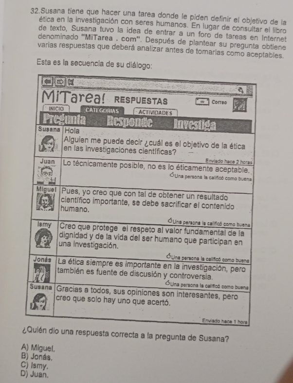 Susana tiene que hacer una tarea donde le piden definir el objetivo de la
ética en la investigación con seres humanos. En lugar de consultar el libro
de texto, Susana tuvo la idea de entrar a un foro de tareas en Internet
denominado ''MiTarea . com''. Después de plantear su pregunta obtiene
varias respuestas que deberá analizar antes de tomarlas como aceptables.
Esta es la secuencia de su diálo
puesta correcta a la pregunta de Susana?
A) Miguel.
B) Jonás.
C) Ismy.
D) Juan.