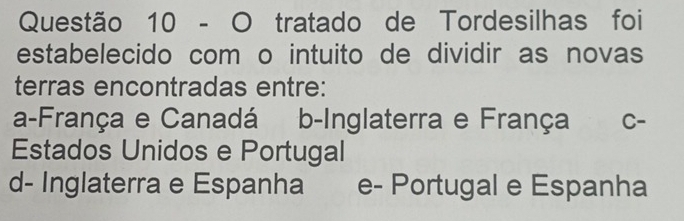 tratado de Tordesilhas foi
estabelecido com o intuito de dividir as novas
terras encontradas entre:
a-França e Canadá b-Inglaterra e França C-
Estados Unidos e Portugal
d- Inglaterra e Espanha e- Portugal e Espanha