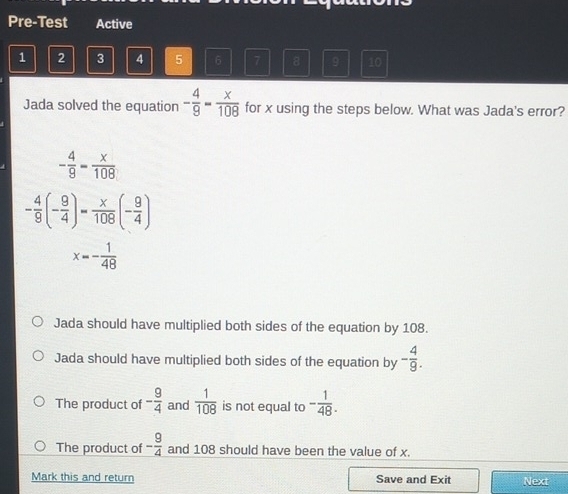 Pre-Test Active
1 2 3 4 5 6 7 8 9 10
Jada solved the equation - 4/9 = x/108  for x using the steps below. What was Jada's error?
- 4/9 = x/108 
- 4/9 (- 9/4 )= x/108 (- 9/4 )
x=- 1/48 
Jada should have multiplied both sides of the equation by 108.
Jada should have multiplied both sides of the equation by - 4/9 .
The product of - 9/4  and  1/108  is not equal to - 1/48 .
The product of - 9/4  and 108 should have been the value of x.
Mark this and return Save and Exit Next