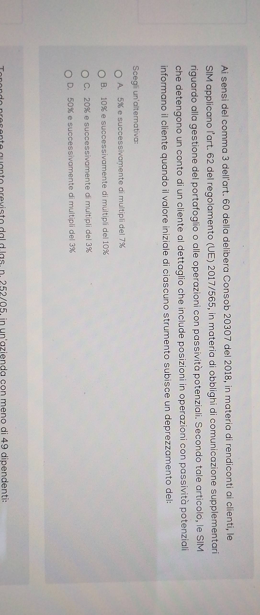 Ai sensi del comma 3 dell'art. 60 della delibera Consob 20307 del 2018, in materia di rendiconti ai clienti, le
SIM applicano l’art. 62 del regolamento (UE) 2017/565, in materia di obblighi di comunicazione supplementari
riguardo alla gestione del portafoglio o alle operazioni con passività potenziali. Secondo tale articolo, le SIM
che detengono un conto di un cliente al dettaglio che include posizioni in operazioni con passività potenziali
informano il cliente quando il valore iniziale di ciascuno strumento subisce un deprezzamento del:
Scegli un'alternativa:
A. 5% e successivamente di multipli del 7%
B. 10% e successivamente di multipli del 10%
C. 20% e successivamente di multipli del 3%
D. 50% e successivamente di multipli del 3%
Tenendo presente quanto previsto dal d.las. n. 252/05, in un'azienda con meno di 49 dipendenti:
