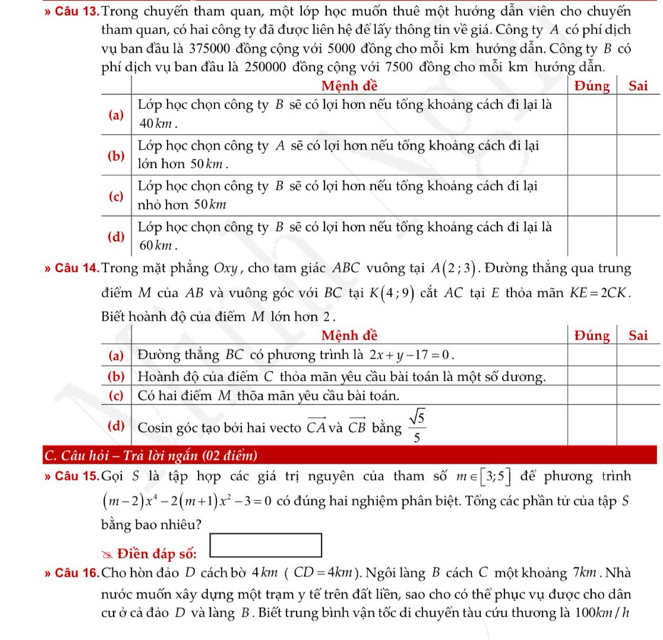 Câu 13.Trong chuyến tham quan, một lớp học muốn thuê một hướng dẫn viên cho chuyến
tham quan, có hai công ty đã được liên hệ để lấy thông tin về giá. Công ty A có phí dịch
vụ ban đầu là 375000 đồng cộng với 5000 đồng cho mỗi km hướng dẫn. Công ty B có
phí dịch vụ ban đầu là 250000 đồng cộng với 7500 đồng cho mỗi km hướng dẫn.
* Câu 14.Trong mặt phẳng Oxy , cho tam giác ABC vuông tại A(2;3). Đường thẳng qua trung
điểm M của AB và vuông góc với BC tại K(4;9) cắt AC tại E thỏa mãn KE=2CK.
Biết hoành độ của đn hơn 2 .
 
Câu 15.Gọi S là tập hợp các giá trị nguyên của tham số m∈ [3;5] để phương trình
(m-2)x^4-2(m+1)x^2-3=0 có đúng hai nghiệm phân biệt. Tổng các phần tử của tập S
bằng bao nhiêu?
Điền đáp số: □
# Câu 16.Cho hòn đảo D cách bờ 4km(CD=4km) Ngôi làng B cách C một khoảng 7km . Nhà
mước muốn xây dựng một trạm y tế trên đất liền, sao cho có thể phục vụ được cho dân
cư ở cả đảo D và làng B . Biết trung bình vận tốc di chuyển tàu cứu thương là 100km / h