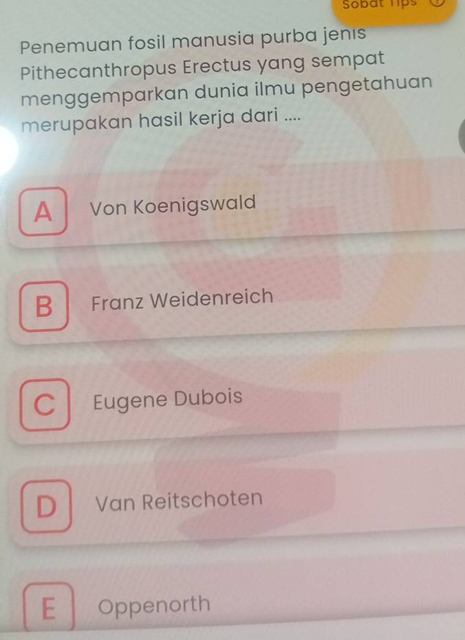 Sobat hps
Penemuan fosil manusia purba jenıs
Pithecanthropus Erectus yang sempat
menggemparkan dunia ilmu pengetahuan
merupakan hasil kerja dari ....
A Von Koenigswald
B Franz Weidenreich
C Eugene Dubois
D Van Reitschoten
E Oppenorth