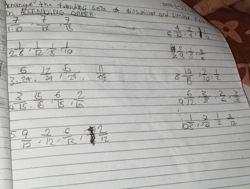 1-22-20 
Arrange the following sets o dissimillaw and similar Fra 
In ACCENDING ORBER.
 7/1· 10 ,  7/12 ,  7/15 
6  4/10 ,  1/4 ,  1/2 
2 1/8 ,  1/12 ,  1/5 ,  1/10 
 7/a ,  1/3 ,  3/c 
3. 6/24 ,  12/24 ,  5/24 ,  11/24 
8  10/5 ,  2/10 ,  1/2 
Y  3/1.15 ,  15/15 ,  6/15 ,  2/15 
 6/12 ,  3/8 ,  2/6 ,  3/3 
I  1/25 ,  7/16  1/2  2/12 
5.  9/12 ,  2/12 ,  6/12 , 2  8/8   2/12 