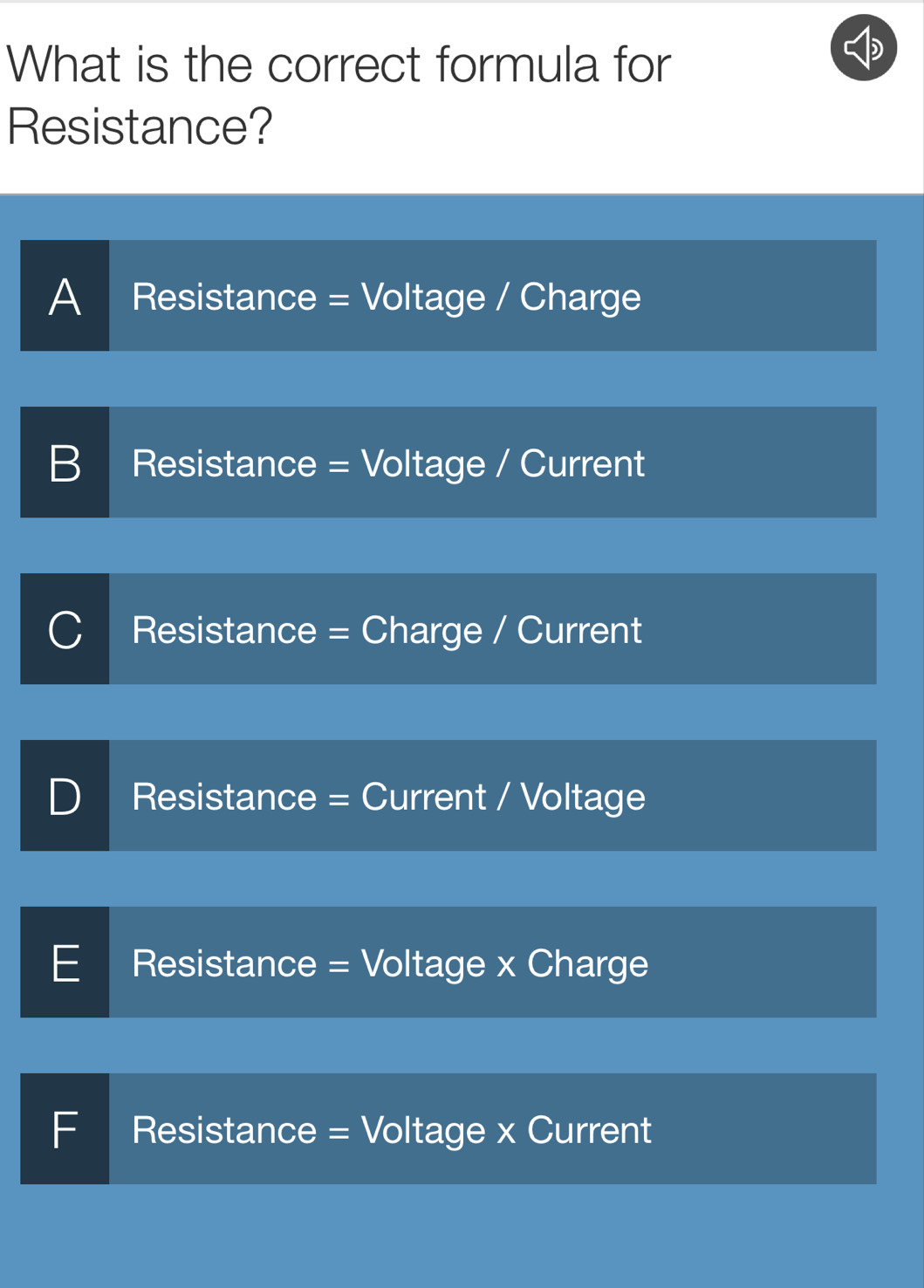 What is the correct formula for
Resistance?
A Resistance = Voltage / Charge
B Resistance = Voltage / Current
Resistance = Charge / Current
Resistance = Current / Voltage
E Resistance = Voltage x Charge
F Resistance = Voltage x Current