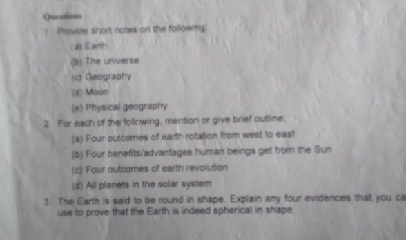 Queations 
! Provide short notes on the following 
(2) Earth 
(b) The universe 
(c) Geography 
(d) Moon 
(e) Physical geography 
2. For each of the following, mention or give brief outline: 
(a) Four outcomes of earth rotation from west to east 
(b) Four benefits/advantages human beings get from the Sun 
(c) Four outcomes of earth revolution 
(d) All planets in the solar system 
3. The Earth is said to be round in shape. Explain any four evidences that you ca 
use to prove that the Earth is indeed spherical in shape.