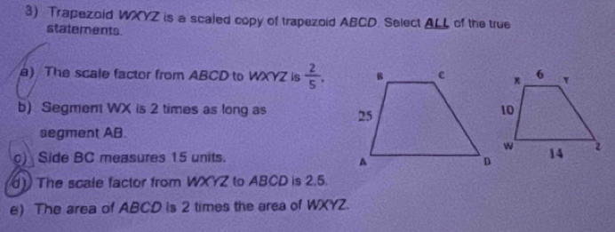 Trapezoid WXYZ is a scaled copy of trapezoid ABCD Select ALL of the true 
statements. 
) The scale factor from ABCD to WXYZ is  2/5 , 
b) Segmen WX is 2 times as long as 
segment AB. 
) Side BC measures 15 units. 
) The scale factor from WXYZ to ABCD is 2.5. 
e) The area of ABCD is 2 times the area of WXYZ.