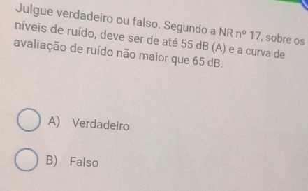 Julgue verdadeiro ou falso. Segundo a NR
níveis de ruído, deve ser de até 55 dB (A) e a curva de , sobre os n°17
avaliação de ruído não maior que 65 dB.
A) Verdadeiro
B) Falso