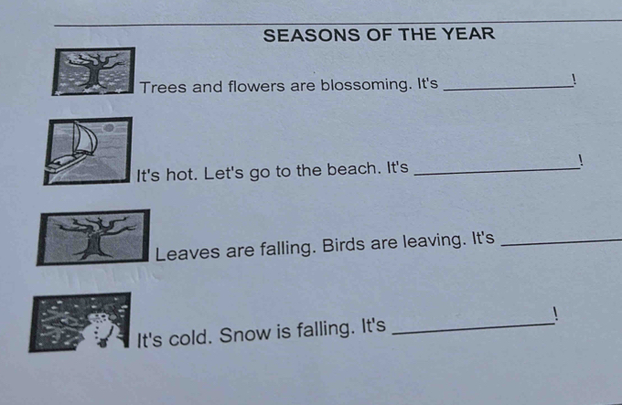 SEASONS OF THE YEAR 
Trees and flowers are blossoming. It's_ 
! 
It's hot. Let's go to the beach. It's _! 
Leaves are falling. Birds are leaving. It's_ 
It's cold. Snow is falling. It's _!