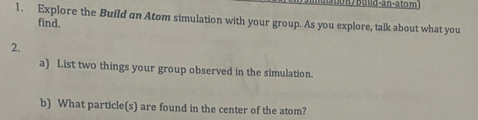 lu aton/build-an-atom) 
1. Explore the Build an Atom simulation with your group. As you explore, talk about what you 
find. 
2. 
a) List two things your group observed in the simulation. 
b) What particle(s) are found in the center of the atom?