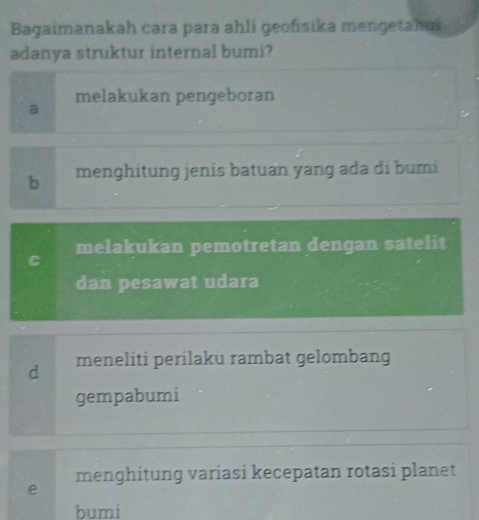 Bagaimanakah cara para ahli geofısika mengetahur
adanya struktur internal bumi?
melakukan pengeboran
a
6 menghitung jenís batuan yang ada di bumí
melakukan pemotretan dengan satelit
C
dan pesawat udara
meneliti perilaku rambat gelombang
d
gempabumi
menghitung variasi kecepatan rotasi planet
e
bumi