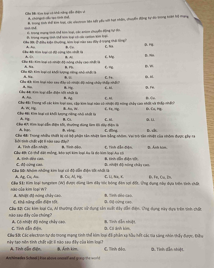 Kim loại có khả năng dẫn điện vì
A. chủngcó cấu tạo tinh thể.
B. trong tinh thể kim loại, các electron liên kết yếu với hạt nhân, chuyển động tự do trong toàn bộ mạng
tinh thể.
C. trong mạng tinh thể kim loại, các anion chuyển động tự do.
D. trong mạng tinh thể kim loại có các cation kim loại.
Câu 39: Ở điều kiện thường, kim loại nào sau đây ở trạng thái lỏng?
A. Au. B. Cu. C. Na. D. Hg.
Câu 40: Kim loại có độ cứng lớn nhất là
A. Cr. B. Al. C. Mg. D. Na.
Câu 41: Kim loại có nhiệt độ nóng chảy cao nhất là D. W.
A. Na. B. Pb. C. Hg.
Câu 42: Kim loại có khối lượng riêng nhỏ nhất là
A. Na. B. Li. C. Fe. D. Al.
Câu 43: Kim loại nào sau đây có nhiệt độ nóng chảy thấp nhất?
A. Na. B. Hg. C. Al. D. Fe.
Câu 44: Kim loại dẫn điện tốt nhất là
A. Au. B. Ag. C. Al. D. Cu.
Câu 45: Trong số các kim loại sau, cặp kim loại nào có nhiệt độ nóng chảy cao nhất và thấp nhất?
A. W, Hg. B. Au, W. C. Fe, Hg. D. Cu, Hg.
Câu 46: Kim loại có khối lượng riêng nhỏ nhất là
A. Hg. B. Cs. C. Al. D. Li.
Câu 47: Kim loại dẫn điện tốt, thường dùng làm lõi dây điện là
A. bạc. B. vàng. C. đồng. D. sắt.
Câu 48: Trong nhiều thiết bị có bộ phận tản nhiệt làm bằng nhôm. Vai trò tản nhiệt của nhôm được gây ra
bởi tính chất vật lí nào sau đây?
A. Tính dẫn nhiệt. B. Tính dẻo. C. Tính dẫn điện. D. Ánh kim.
Câu 49: Có thể dát mỏng, kéo sợi kim loại Au là do kim loại Au có
A. tính dẻo cao. B. tính dẫn điện tốt.
C. độ cứng cao. D. nhiệt độ nóng chảy cao.
Câu 50: Nhóm những kim loại có độ dẫn điện tốt nhất là
A. Ag, Cu, Au. B. Cu, Al, Hg. C. Li, Na, K. D. Fe, Cu, Zn.
Câu 51: Kim loại tungsten (W) được dùng làm dây tóc bóng đèn sợi đốt. Ứng dụng này dựa trên tính chất
nào của kim loại W?
A. Nhiệt độ nóng chảy cao. B. Tính dẻo cao.
C. Khả năng dẫn điện tốt. D. Độ cứng cao.
Câu 52: Các kim loại Cu, Al thường được sử dụng sản xuất dây dẫn điện. Ứng dụng này dựa trên tính chất
nào sau đây của chúng?
A. Có nhiệt độ nóng chảy cao. B. Tính dẫn nhiệt.
C. Tính dẫn điện. D. Có ánh kim.
Câu 53: Các electron tự do trong mạng tinh thế kim loại đã phản xạ hầu hết các tia sáng nhìn thấy được. Điều
này tạo nên tính chất vật lí nào sau đây của kim loại?
A. Tính dẫn điện. B. Ánh kim. C. Tính dẻo. D. Tính dẫn nhiệt.
Archimedes School | Rise above oneself and grasp the world