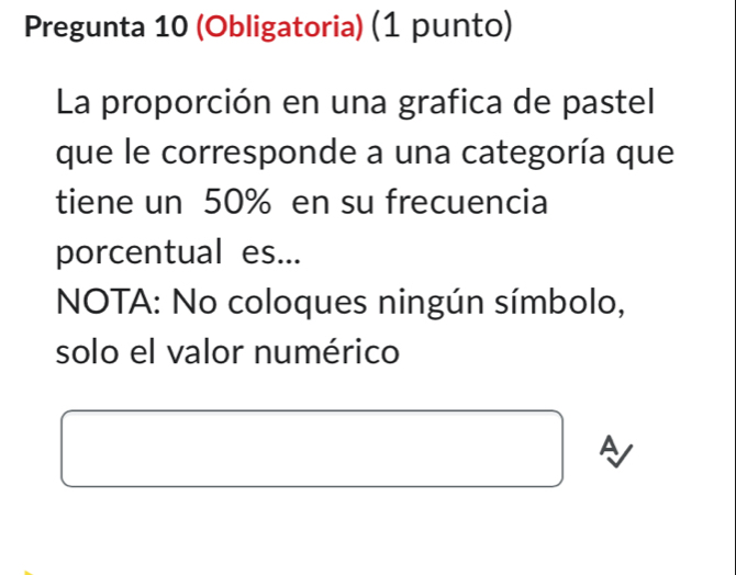 Pregunta 10 (Obligatoria) (1 punto) 
La proporción en una grafica de pastel 
que le corresponde a una categoría que 
tiene un 50% en su frecuencia 
porcentual es... 
* NOTA: No coloques ningún símbolo, 
solo el valor numérico 
A