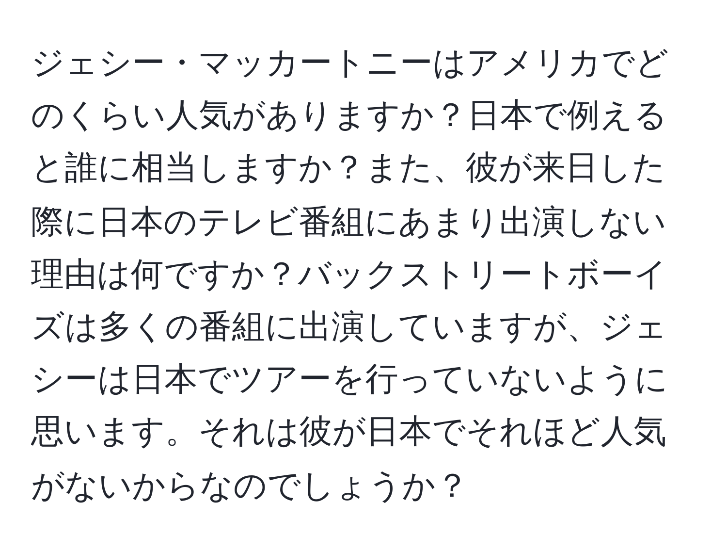 ジェシー・マッカートニーはアメリカでどのくらい人気がありますか？日本で例えると誰に相当しますか？また、彼が来日した際に日本のテレビ番組にあまり出演しない理由は何ですか？バックストリートボーイズは多くの番組に出演していますが、ジェシーは日本でツアーを行っていないように思います。それは彼が日本でそれほど人気がないからなのでしょうか？