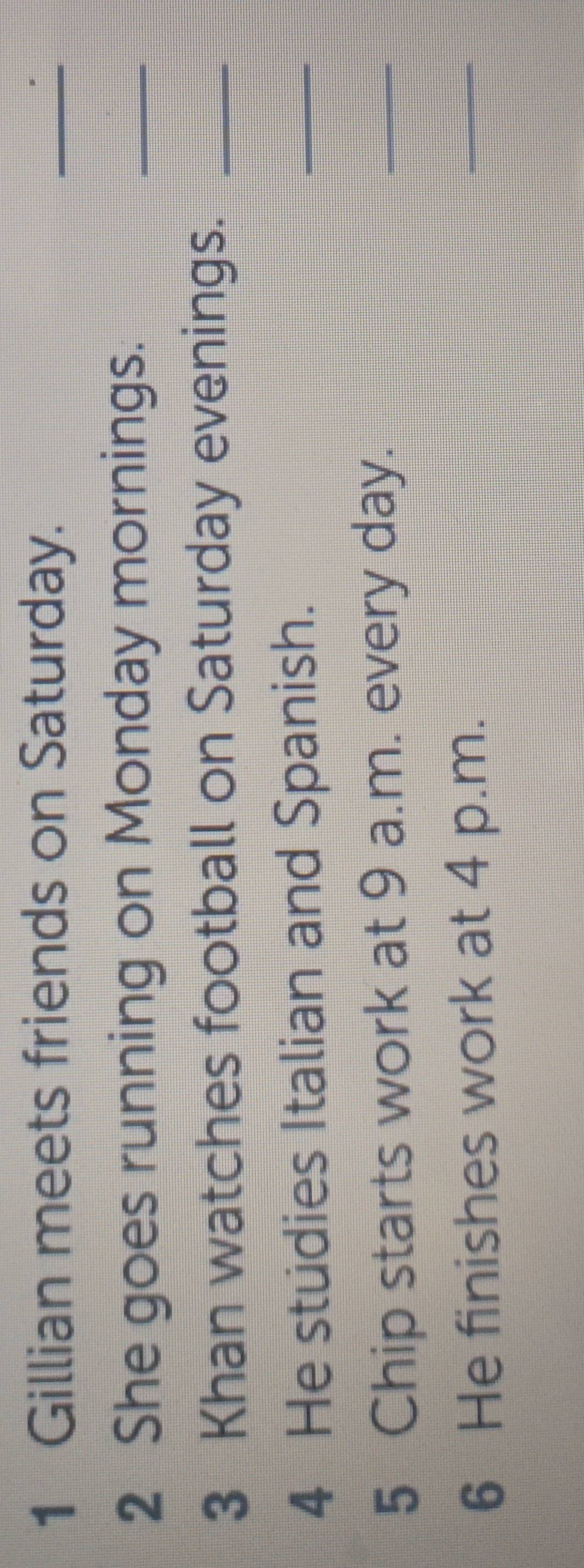 Gillian meets friends on Saturday. 
_ 
2 She goes running on Monday mornings. 
_ 
3 Khan watches football on Saturday evenings._ 
4 He stüdies Italian and Spanish. 
_ 
5 Chip starts work at 9 a.m. every day. 
_ 
6 He finishes work at 4 p.m. 
_