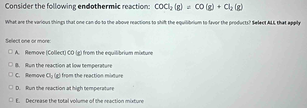 Consider the following endothermic reaction: COCl_2(g)=CO(g)+Cl_2(g)
What are the various things that one can do to the above reactions to shift the equilibrium to favor the products? Select ALL that apply
Select one or more:
A. Remove (Collect) CO (g) from the equilibrium mixture
B. Run the reaction at low temperature
C. Remove Cl_2(g) from the reaction mixture
D. Run the reaction at high temperature
E. Decrease the total volume of the reaction mixture