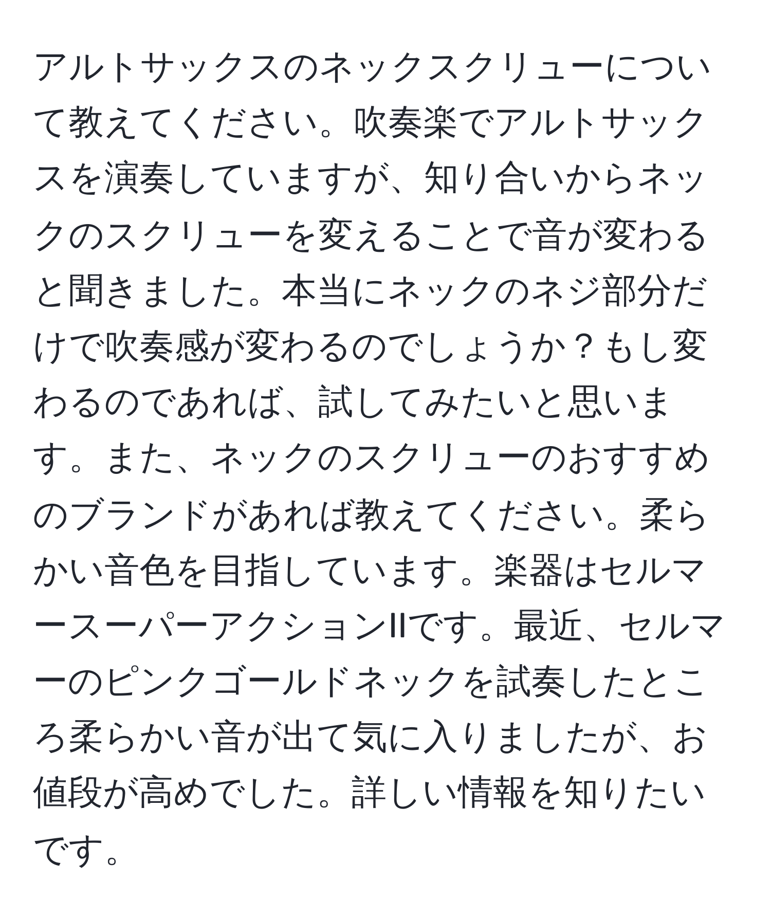 アルトサックスのネックスクリューについて教えてください。吹奏楽でアルトサックスを演奏していますが、知り合いからネックのスクリューを変えることで音が変わると聞きました。本当にネックのネジ部分だけで吹奏感が変わるのでしょうか？もし変わるのであれば、試してみたいと思います。また、ネックのスクリューのおすすめのブランドがあれば教えてください。柔らかい音色を目指しています。楽器はセルマースーパーアクションIIです。最近、セルマーのピンクゴールドネックを試奏したところ柔らかい音が出て気に入りましたが、お値段が高めでした。詳しい情報を知りたいです。