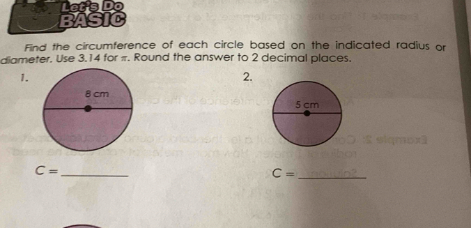 Let's Do 
BASIC 
Find the circumference of each circle based on the indicated radius or 
diameter. Use 3.14 for π. Round the answer to 2 decimal places. 
1. 
2. 
_ C=
_ C=