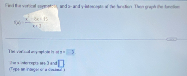 Find the vertical asymptote, and x - and y-intercepts of the function. Then graph the function.
f(x)= (x^2-8x+15)/x+3 
The vertical asymptote is at x=-3
The x-intercepts are 3 and □. 
(Type an integer or a decimal.)