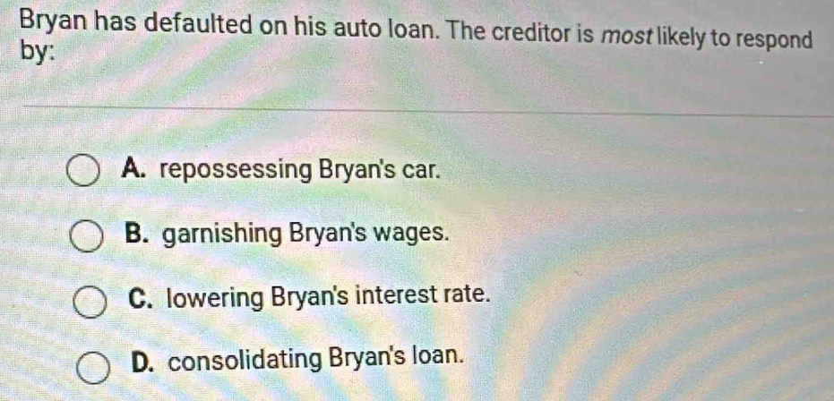 Bryan has defaulted on his auto loan. The creditor is most likely to respond
by:
A. repossessing Bryan's car.
B. garnishing Bryan's wages.
C. lowering Bryan's interest rate.
D. consolidating Bryan's loan.