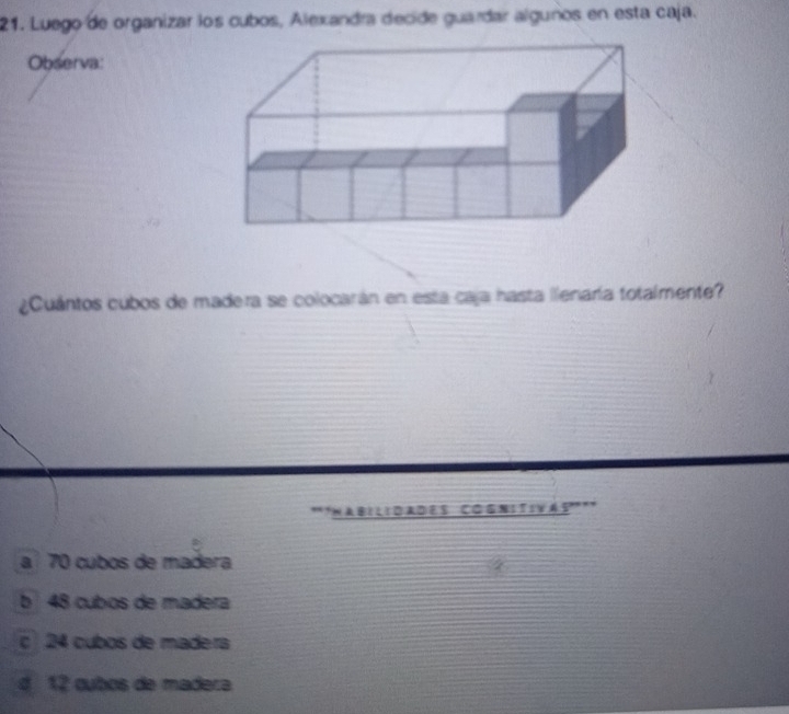 Luego de organizar los cubos, Alexandra decide guardar algunos en esta caja.
Observa:
¿Cuántos cubos de madera se colocarán en esta caja hasta llenaría totalmente?
*'Habilidades Cognitivás'''
a 70 cubos de madera
b 48 cubos de madera
c 24 cubos de madera
4 12 cubos de madera