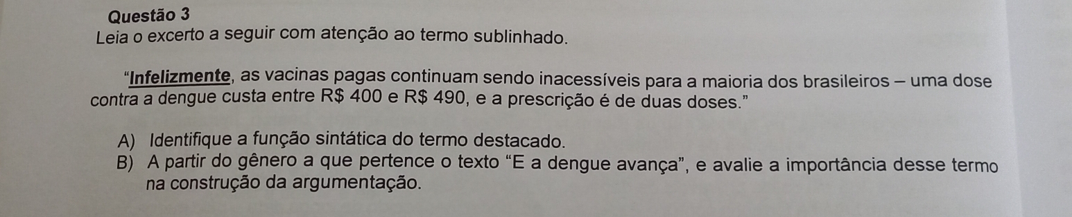 Leia o excerto a seguir com atenção ao termo sublinhado. 
“Infelizmente, as vacinas pagas continuam sendo inacessíveis para a maioria dos brasileiros - uma dose 
contra a dengue custa entre R$ 400 e R$ 490, e a prescrição é de duas doses." 
A) Identifique a função sintática do termo destacado. 
B) A partir do gênero a que pertence o texto “E a dengue avança”, e avalie a importância desse termo 
na construção da argumentação.