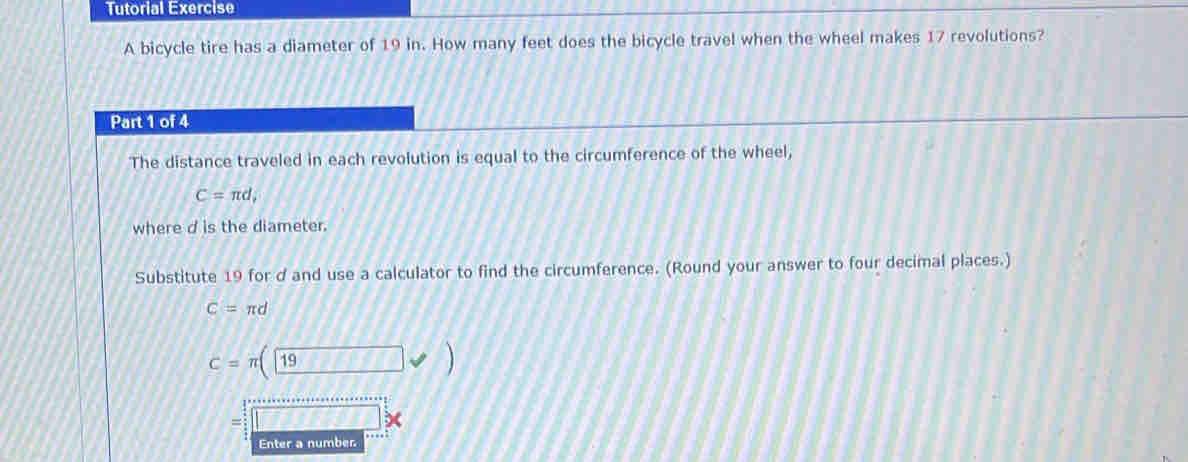 Tutorial Exercise 
A bicycle tire has a diameter of 19 in. How many feet does the bicycle travel when the wheel makes 17 revolutions? 
Part 1 of 4 
The distance traveled in each revolution is equal to the circumference of the wheel,
C=π d; 
where d is the diameter. 
Substitute 19 for d and use a calculator to find the circumference. (Round your answer to four decimal places.)
C=π d
C=π (19
= 
Enter a number