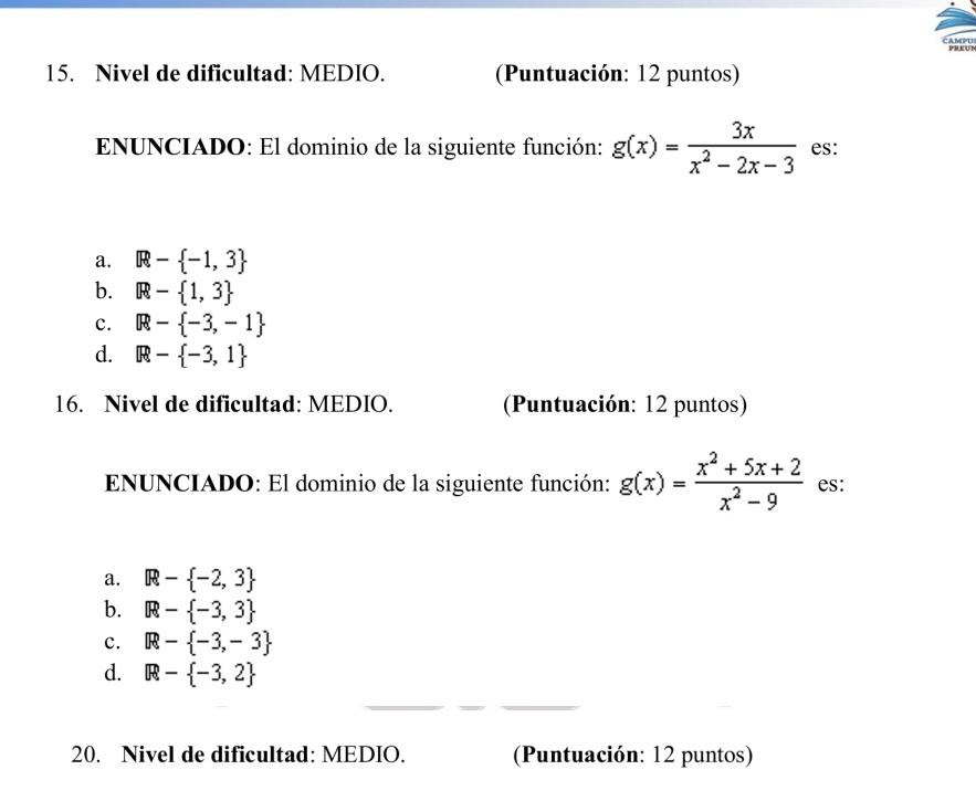 PREUN
15. Nivel de dificultad: MEDIO. (Puntuación: 12 puntos)
ENUNCIADO: El dominio de la siguiente función: g(x)= 3x/x^2-2x-3  es:
a. R- -1,3
b. R- 1,3
c. R- -3,-1
d. R- -3,1
16. Nivel de dificultad: MEDIO. (Puntuación: 12 puntos)
ENUNCIADO: El dominio de la siguiente función: g(x)= (x^2+5x+2)/x^2-9  es:
a. R- -2,3
b. R- -3,3
c. R- -3,-3
d. R- -3,2
20. Nivel de dificultad: MEDIO. (Puntuación: 12 puntos)