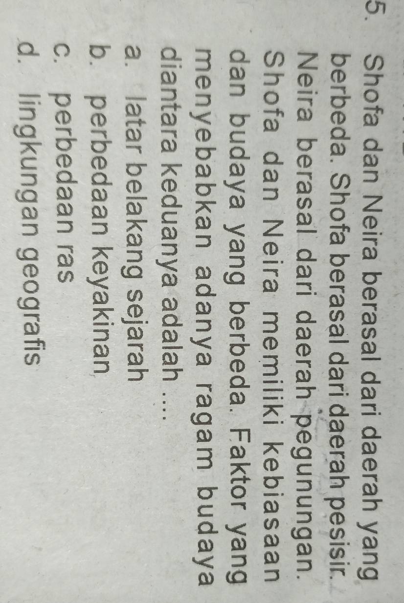 Shofa dan Neira berasal dari daerah yang
berbeda. Shofa berasal dari daerah pesisir.
Neira berasal dari daerah pegunungan.
Shofa dan Neira memiliki kebiasaan
dan budaya yang berbeda. Faktor yang
menyebabkan adanya ragam budaya
diantara keduanya adalah ....
a. latar belakang sejarah
b. perbedaan keyakinan
c. perbedaan ras
d. lingkungan geografis