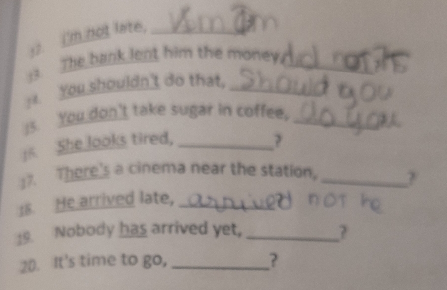 I'm not lare._ 
:3. The bank lent him the money._ 
You shouldn't do that,_ 
I5. You don't take sugar in coffee,_ 
]5. She looks tired, _? 
17. There's a cinema near the station,_ 
18. He arrived late,_ 
19. Nobody has arrived yet, _? 
20. It's time to go, _?