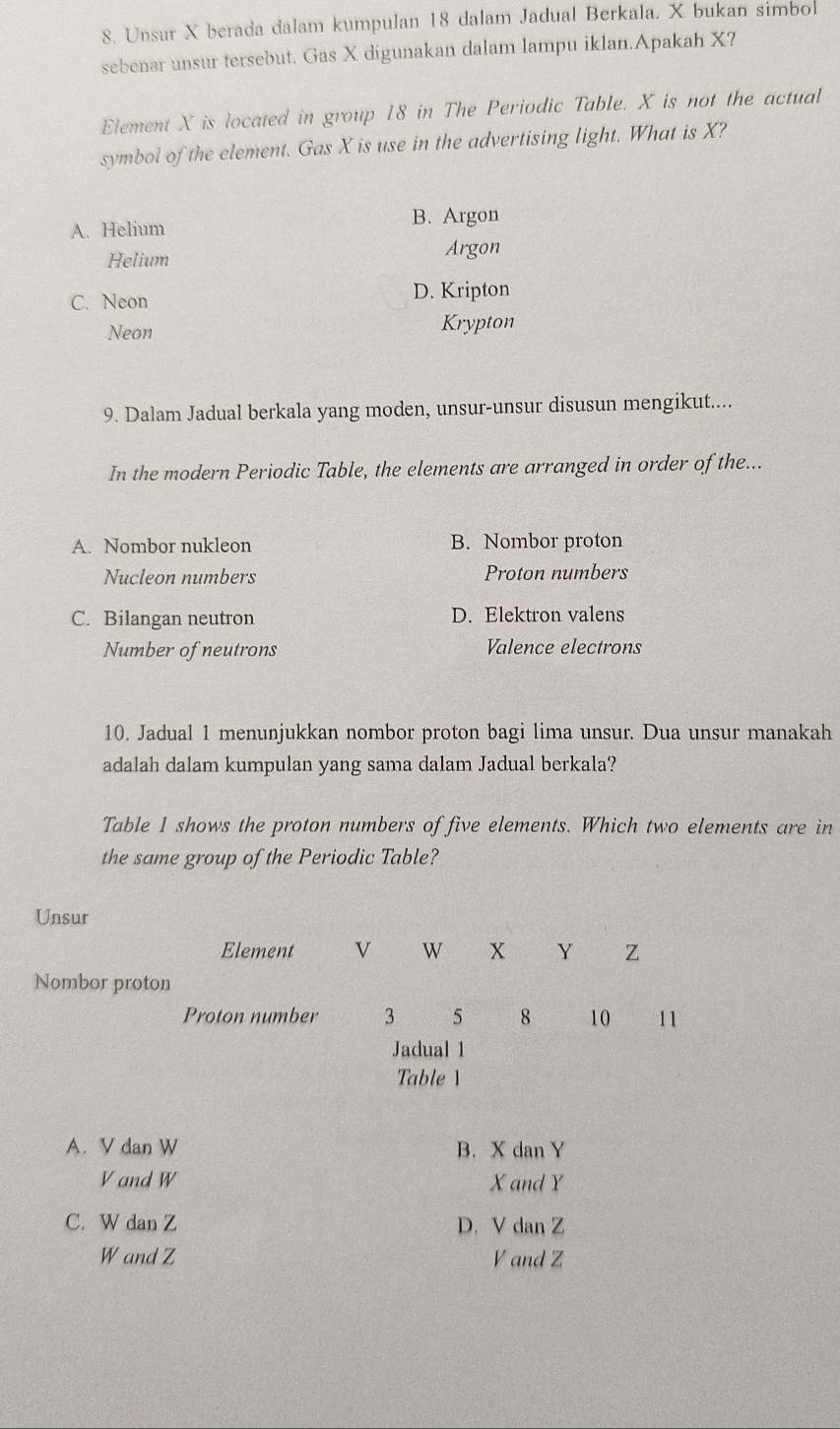 Unsur X berada dalam kumpulan 18 dalam Jadual Berkala. X bukan simbol
sebenar unsur tersebut. Gas X digunakan dalam lampu iklan.Apakah X?
Element X is located in group 18 in The Periodic Table. X is not the actual
symbol of the element. Gas X is use in the advertising light. What is X?
B. Argon
A. Helium
Helium
Argon
C. Neon
D. Kripton
Neon Krypton
9. Dalam Jadual berkala yang moden, unsur-unsur disusun mengikut....
In the modern Periodic Table, the elements are arranged in order of the...
A. Nombor nukleon B. Nombor proton
Nucleon numbers Proton numbers
C. Bilangan neutron D. Elektron valens
Number of neutrons Valence electrons
10. Jadual 1 menunjukkan nombor proton bagi lima unsur. Dua unsur manakah
adalah dalam kumpulan yang sama dalam Jadual berkala?
Table 1 shows the proton numbers of five elements. Which two elements are in
the same group of the Periodic Table?
Unsur
Element V W X Y Z
Nombor proton
Proton number 3 5 8 10 11
Jadual 1
Table 1
A. V dan W B. X dan Y
V and W X and Y
C. W dan Z D. V dan Z
W and Z V and Z