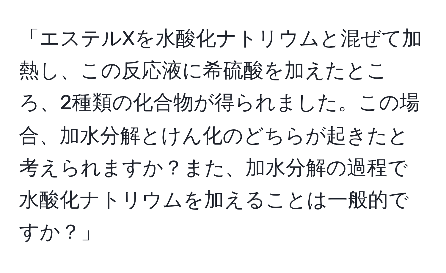 「エステルXを水酸化ナトリウムと混ぜて加熱し、この反応液に希硫酸を加えたところ、2種類の化合物が得られました。この場合、加水分解とけん化のどちらが起きたと考えられますか？また、加水分解の過程で水酸化ナトリウムを加えることは一般的ですか？」