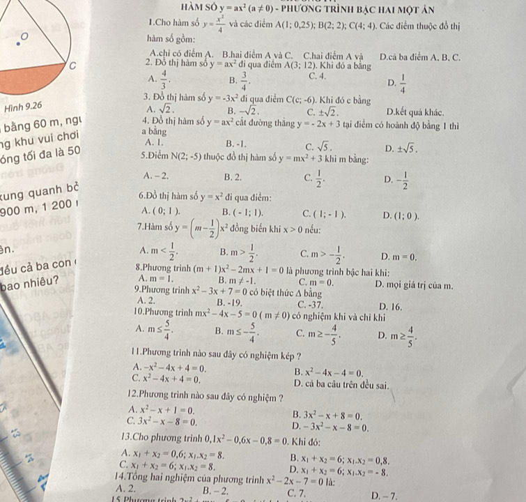 hàm só y=ax^2(a!= 0) - phương trìnH bẠc hai một ản
1.Cho hàm số y= x^2/4  và các điểm A(1;0,25);B(2;2);C(4;4) Các điểm thuộc đồ thị
hàm số gồm:
A.chỉ có điểm A. B.hai điểm A và C. C.hai điểm A và D.cả ba điểm A, B, C.
2. Đồ thị hàm số y=ax^2 di qua điểm A(3;12). Khi đó a bằng
A.  4/3 . B. C. 4. D.  1/4 
H  3/4 .
3. Đồ thị hàm số y=-3x^2 đi qua điễm C(c;-6).  Khi đó c bằng
A. sqrt(2). B. -sqrt(2). C. ± sqrt(2). D.kết quả khác.
bng 60 m, ngư 4. Đồ thị hàm số y=ax^2 cắt đường thẳng y=-2x+3 tại điểm có hoành độ bằng 1 thì
ng khu vui chơi a bằng
A. 1. B. -1. C. sqrt(5). D. ± sqrt(5).
óng tối đa là 50
5.Điểm N(2;-5) thuộc đồ thị hàm số y=mx^2+3 khi m bằng:
A. - 2, B. 2. C.  1/2 . D. - 1/2 
kung quanh bở
6.Đồ thị hàm số y=x^2 đi qua điểm:
900 m, 1 200 
A. (0;1). B. (-1;1). C. (1;-1). D. (1;0).
7.Hàm số y=(m- 1/2 )x^2 đồng biến khi x>0 nếu:
n.
A.
đều cả ba con m B. m> 1/2 . C. m>- 1/2 . D. m=0.
8.Phương trình (m+1)x^2-2mx+1=0 là phương trình bậc hai khi:
bao nhiêu?
A. m=1. B. m!= -1. C. m=0.
9.Phương trình x^2-3x+7=0 có biệt thức △ bing D. mọi giá trị của m.
A. 2. B. -19. C. -37. D. 16.
10.Phương trình mx^2-4x-5=0(m!= 0) có nghiệm khi và chỉ khi
A. m≤  5/4 . B. m≤ - 5/4 . C. m≥ - 4/5 . D. m≥  4/5 .
11.Phương trình nào sau đây có nghiệm kép ?
A. -x^2-4x+4=0. B. x^2-4x-4=0.
C. x^2-4x+4=0. D. cả ba câu trên đều sai.
12.Phương trình nào sau đây có nghiệm ?
A. x^2-x+1=0. B. 3x^2-x+8=0.
C. 3x^2-x-8=0. D. -3x^2-x-8=0.
_
13.Cho phương trình 0,1x^2-0,6x-0,8=0. Khi đó:
A. x_1+x_2=0,6;x_1,x_2=8. B. x_1+x_2=6;x_1.x_2=0,8.
C. x_1+x_2=6;x_1.x_2=8.
D. x_1+x_2=6;x_1.x_2=-8.
14.Tổng hai nghiệm của phương trình x^2-2x-7=0 là:
A. 2. B. - 2. C. 7. D. - 7.
15 Phượng trinh 2x^2